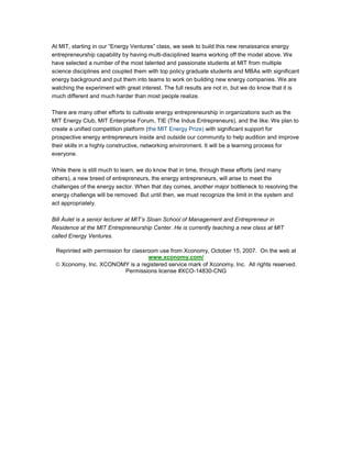 At MIT, starting in our “Energy Ventures” class, we seek to build this new renaissance energy
entrepreneurship capability by having multi-disciplined teams working off the model above. We
have selected a number of the most talented and passionate students at MIT from multiple
science disciplines and coupled them with top policy graduate students and MBAs with significant
energy background and put them into teams to work on building new energy companies. We are
watching the experiment with great interest. The full results are not in, but we do know that it is
much different and much harder than most people realize.
There are many other efforts to cultivate energy entrepreneurship in organizations such as the
MIT Energy Club, MIT Enterprise Forum, TIE (The Indus Entrepreneurs), and the like. We plan to
create a unified competition platform (the MIT Energy Prize) with significant support for
prospective energy entrepreneurs inside and outside our community to help audition and improve
their skills in a highly constructive, networking environment. It will be a learning process for
everyone.
While there is still much to learn, we do know that in time, through these efforts (and many
others), a new breed of entrepreneurs, the energy entrepreneurs, will arise to meet the
challenges of the energy sector. When that day comes, another major bottleneck to resolving the
energy challenge will be removed. But until then, we must recognize the limit in the system and
act appropriately.
Bill Aulet is a senior lecturer at MIT’s Sloan School of Management and Entrepreneur in
Residence at the MIT Entrepreneurship Center. He is currently teaching a new class at MIT
called Energy Ventures.
Reprinted with permission for classroom use from Xconomy, October 15, 2007. On the web at
www.xconomy.com/
© Xconomy, Inc. XCONOMY is a registered service mark of Xconomy, Inc. All rights reserved.
Permissions license #XCO-14830-CNG
 