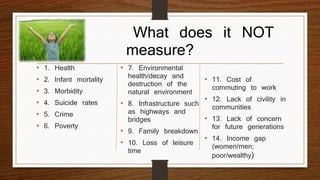 What does it NOT
measure?
• 1. Health
• 2. Infant mortality
• 3. Morbidity
• 4. Suicide rates
• 5. Crime
• 6. Poverty
• 7. Environmental
health/decay and
destruction of the
natural environment
• 8. Infrastructure such
as highways and
bridges
• 9. Family breakdown
• 10. Loss of leisure
time
• 11. Cost of
commuting to work
• 12. Lack of civility in
communities
• 13. Lack of concern
for future generations
• 14. Income gap
(women/men;
poor/wealthy)
 