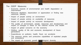 The GSDP Measures:
• Economic impacts of environmental and health degradation or
improvement
• Resource depletion, depreciation or appreciation or finding new
resources (stocks)
• Impact of people activity on environment
• Impact of people activity on availability of resources
• Impact of people activity on economic development
• The quality of environment, people, resources and development and
impact of changes in these on the national income and wealth
• Impact of global concerns on the economy
• Welfare, quality of life and economic development of future
generations
• Expenditures on pollution, health, flood, car accidents
• The resource stocks and productive capabilities of exploited people
and ecosystems
• The impact of economic growth on biological diversity
• Impacts of social costs, health costs, on future generations and the
nation’s income
 