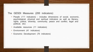 The GESDI Measures (200 indicators):
• People (111 indicators) – includes dimensions of social, economic,
psychological, physical and spiritual indicators as well as literacy,
rights, justice, diversity, community, peace and conflict, legal and
political, etc)
• Available resources (11 indicators)
• Environment (41 indicators)
• Economic Development (70 indicators)
 