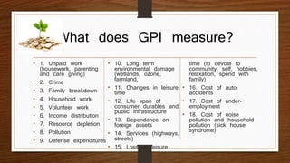 What does GPI measure?
• 1. Unpaid work
(housework, parenting
and care giving)
• 2. Crime
• 3. Family breakdown
• 4. Household work
• 5. Volunteer work
• 6. Income distribution
• 7. Resource depletion
• 8. Pollution
• 9. Defense expenditures
• 10. Long term
environmental damage
(wetlands, ozone,
farmland,
• 11. Changes in leisure
time
• 12. Life span of
consumer durables and
public infrastructure
• 13. Dependence on
foreign assets
• 14. Services (highways,
streets)
• 15. Loss of leisure
time (to devote to
community, self, hobbies,
relaxation, spend with
family)
• 16. Cost of auto
accidents
• 17. Cost of under-
employment
• 18. Cost of noise
pollution and household
pollution (sick house
syndrome)
 