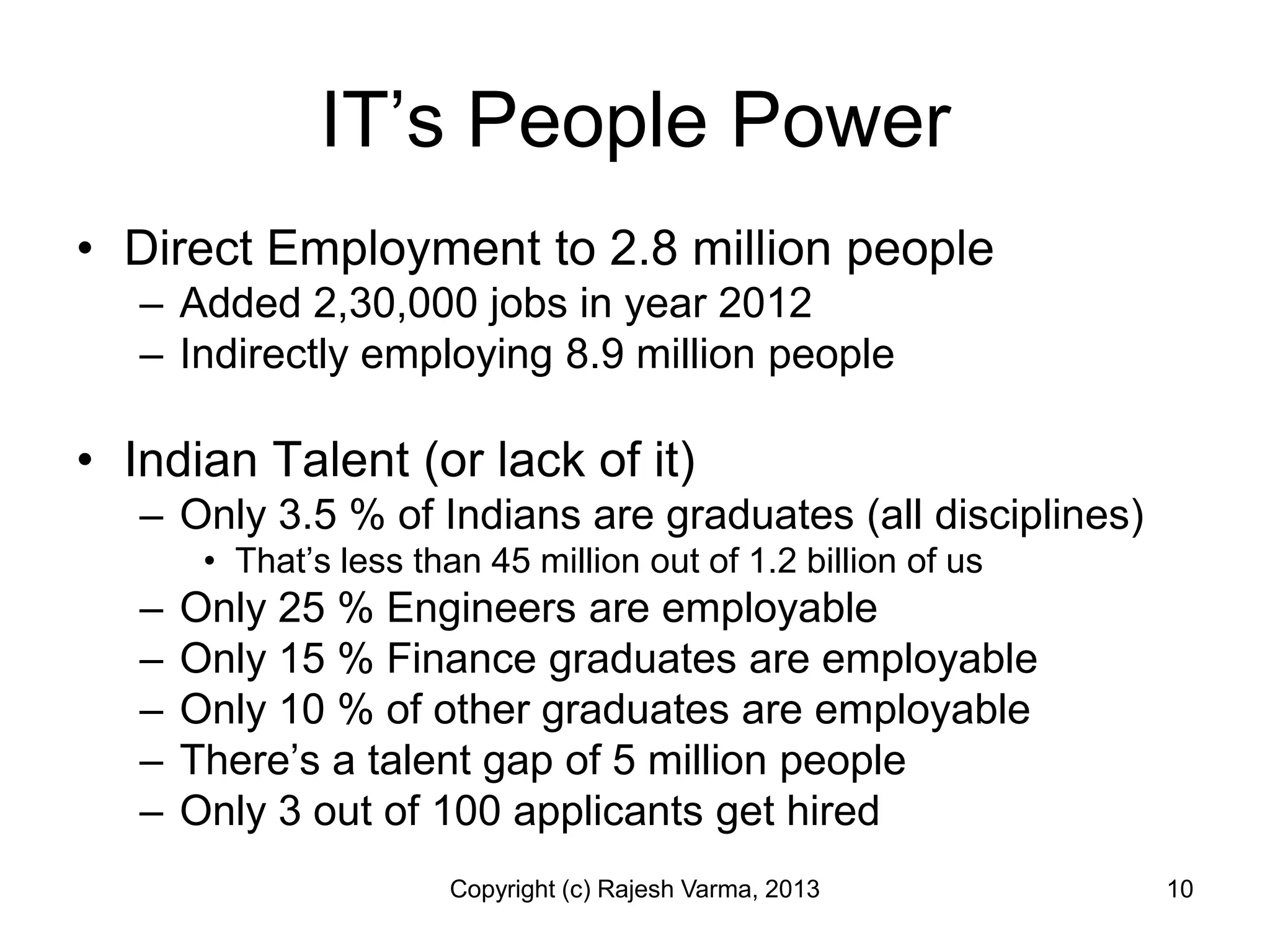 IT’s People Power
• Direct Employment to 2.8 million people
   – Added 2,30,000 jobs in year 2012
   – Indirectly employing 8.9 million people

• Indian Talent (or lack of it)
   – Only 3.5 % of Indians are graduates (all disciplines)
        • That’s less than 45 million out of 1.2 billion of us
   –   Only 25 % Engineers are employable
   –   Only 15 % Finance graduates are employable
   –   Only 10 % of other graduates are employable
   –   There’s a talent gap of 5 million people
   –   Only 3 out of 100 applicants get hired
                         Copyright (c) Rajesh Varma, 2013        10
 