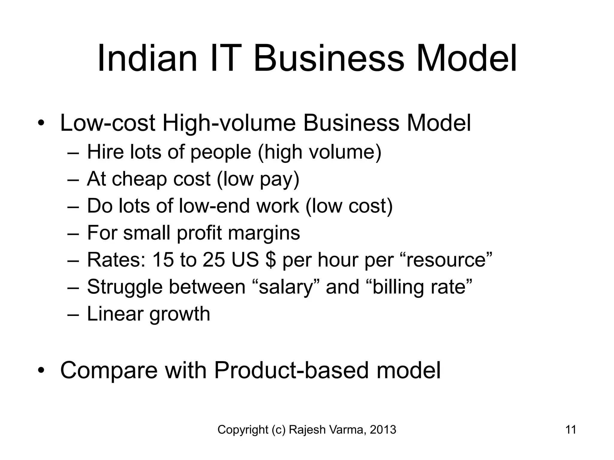 Indian IT Business Model
• Low-cost High-volume Business Model
  –   Hire lots of people (high volume)
  –   At cheap cost (low pay)
  –   Do lots of low-end work (low cost)
  –   For small profit margins
  –   Rates: 15 to 25 US $ per hour per “resource”
  –   Struggle between “salary” and “billing rate”
  –   Linear growth

• Compare with Product-based model

                    Copyright (c) Rajesh Varma, 2013   11
 