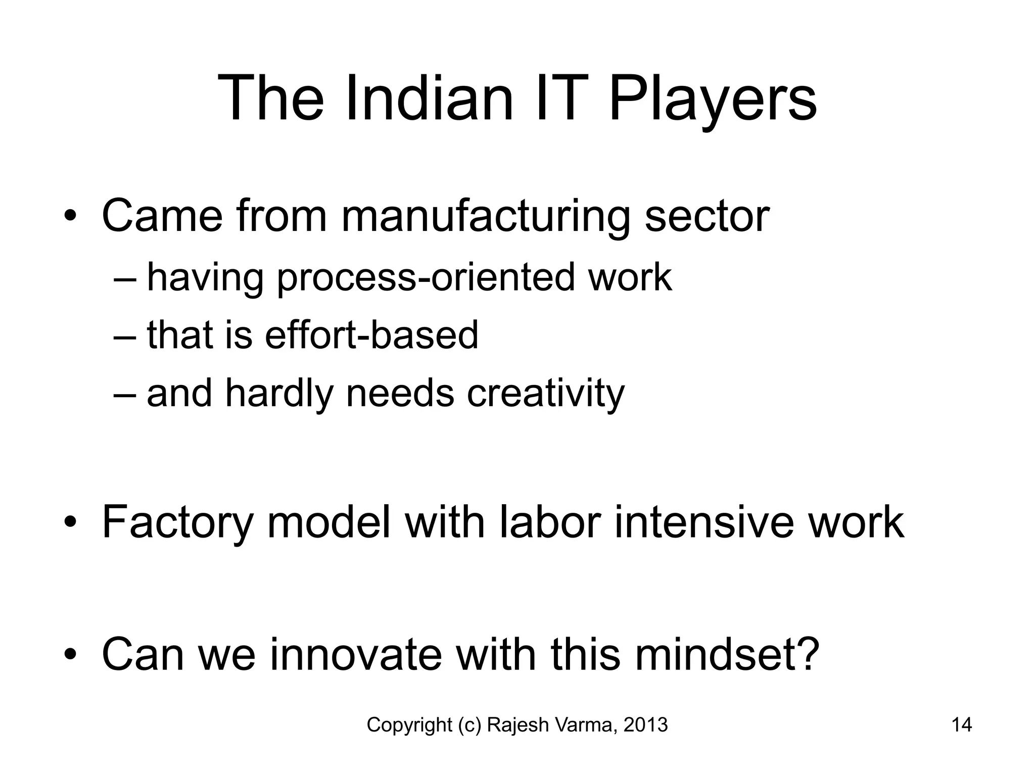 The Indian IT Players
• Came from manufacturing sector
  – having process-oriented work
  – that is effort-based
  – and hardly needs creativity


• Factory model with labor intensive work

• Can we innovate with this mindset?
               Copyright (c) Rajesh Varma, 2013   14
 