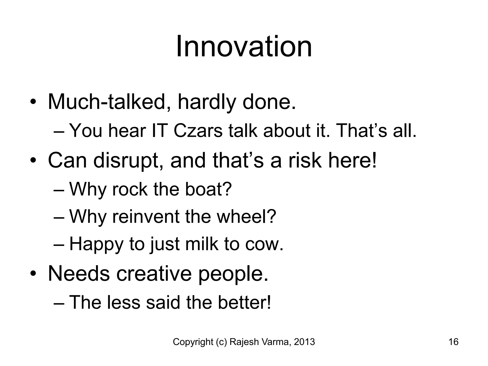 Innovation
• Much-talked, hardly done.
  – You hear IT Czars talk about it. That’s all.
• Can disrupt, and that’s a risk here!
  – Why rock the boat?
  – Why reinvent the wheel?
  – Happy to just milk to cow.
• Needs creative people.
  – The less said the better!
                 Copyright (c) Rajesh Varma, 2013   16
 