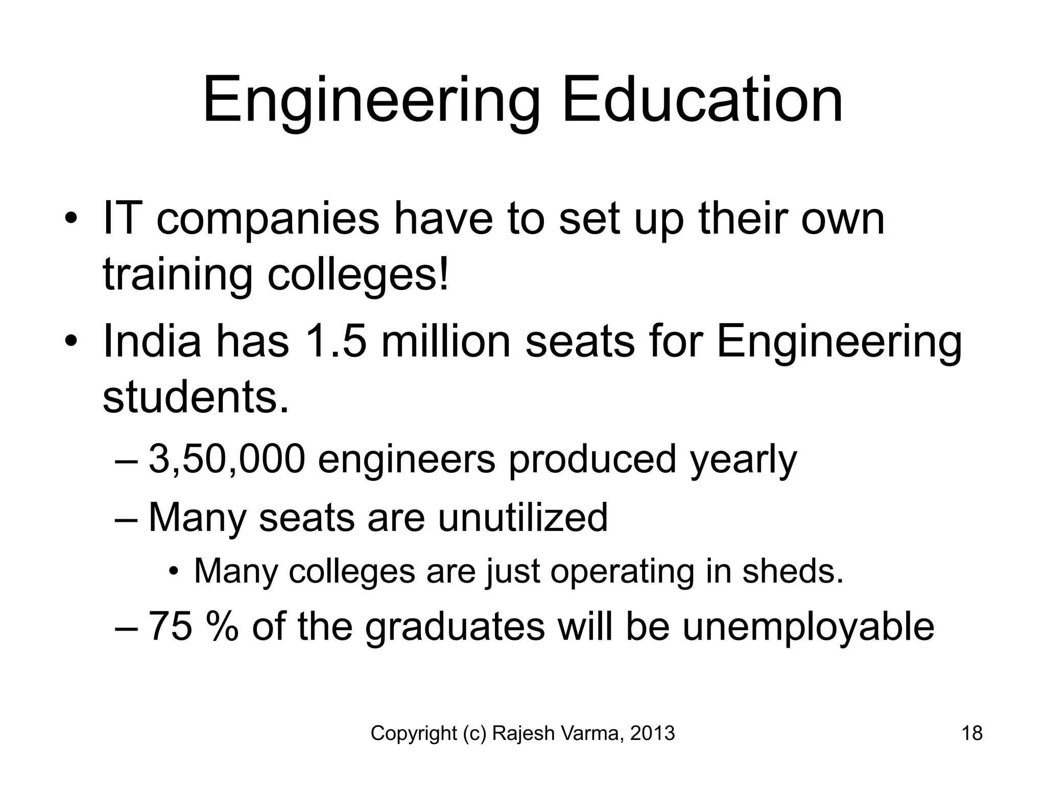 Engineering Education
• IT companies have to set up their own
  training colleges!
• India has 1.5 million seats for Engineering
  students.
  – 3,50,000 engineers produced yearly
  – Many seats are unutilized
     • Many colleges are just operating in sheds.
  – 75 % of the graduates will be unemployable

                  Copyright (c) Rajesh Varma, 2013   18
 