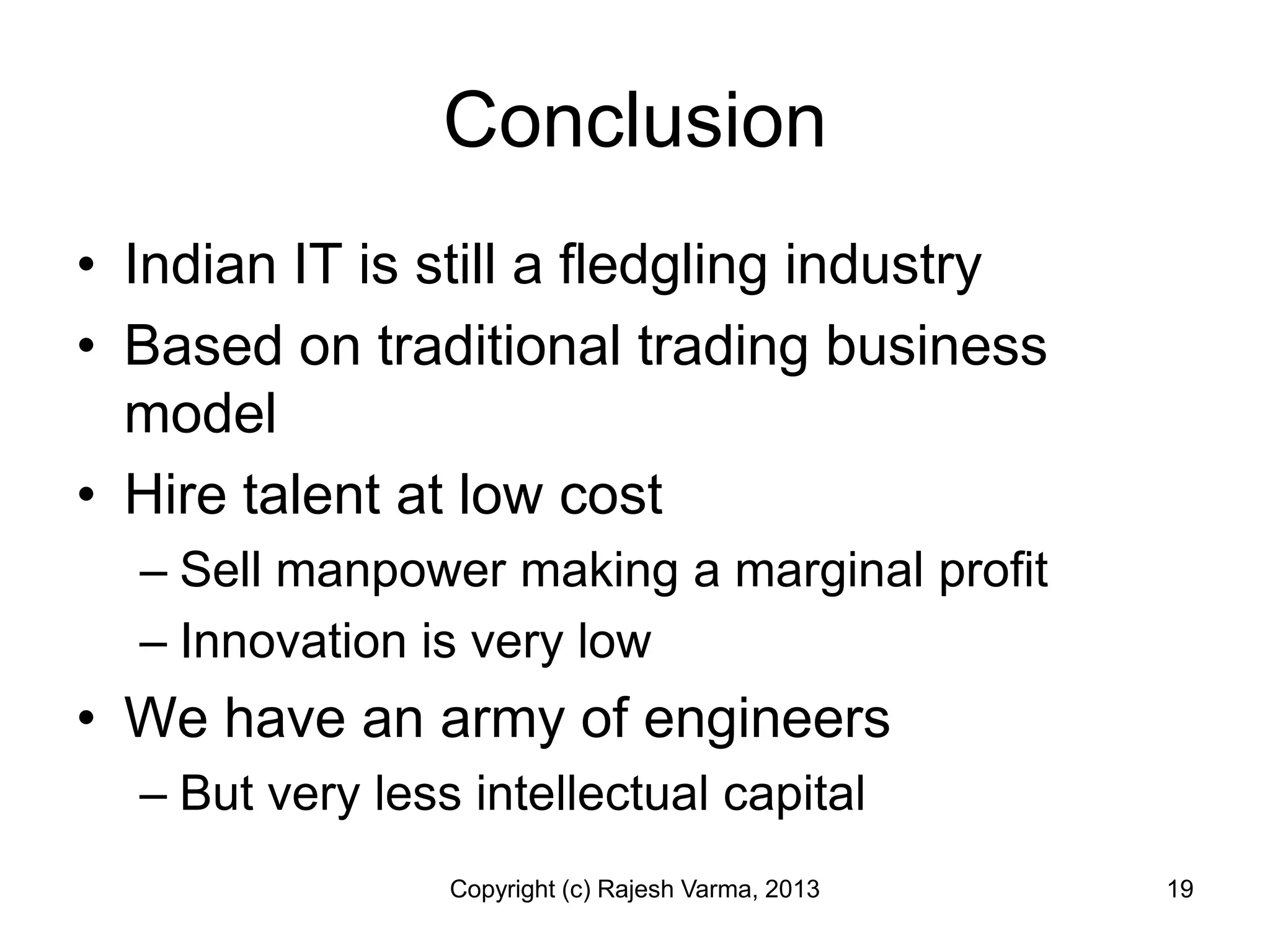 Conclusion
• Indian IT is still a fledgling industry
• Based on traditional trading business
  model
• Hire talent at low cost
  – Sell manpower making a marginal profit
  – Innovation is very low
• We have an army of engineers
  – But very less intellectual capital
                 Copyright (c) Rajesh Varma, 2013   19
 
