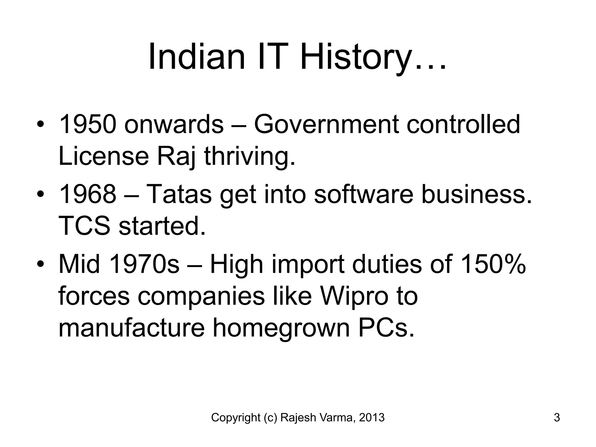 Indian IT History…
• 1950 onwards – Government controlled
  License Raj thriving.
• 1968 – Tatas get into software business.
  TCS started.
• Mid 1970s – High import duties of 150%
  forces companies like Wipro to
  manufacture homegrown PCs.


              Copyright (c) Rajesh Varma, 2013   3
 