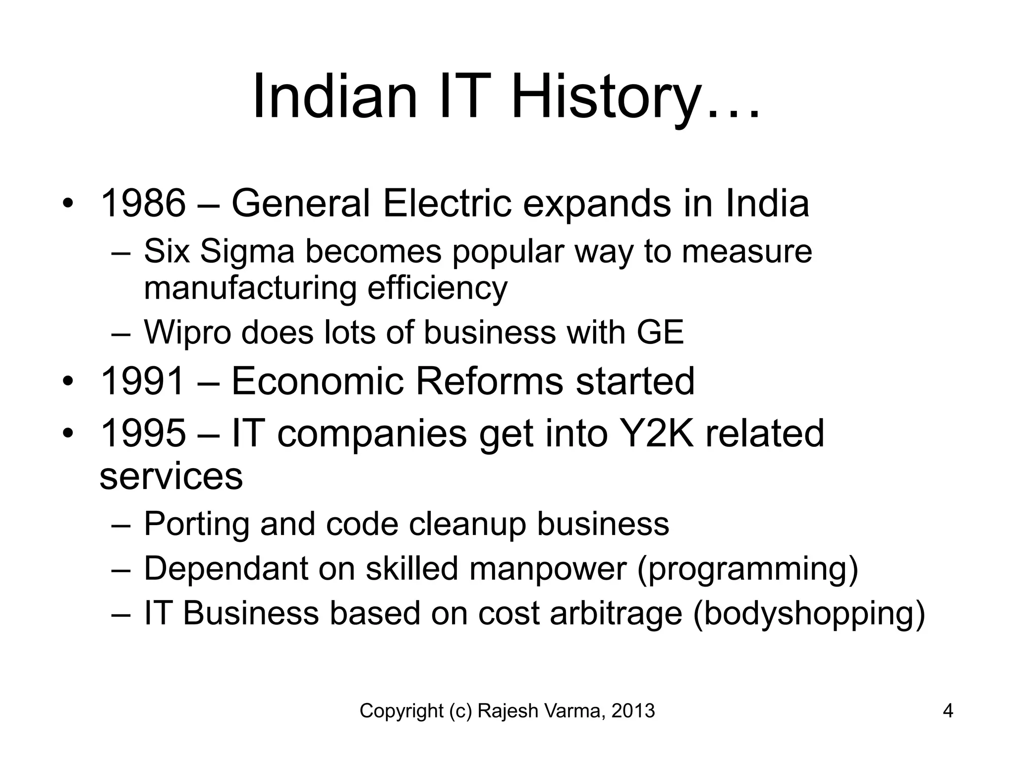 Indian IT History…
• 1986 – General Electric expands in India
  – Six Sigma becomes popular way to measure
    manufacturing efficiency
  – Wipro does lots of business with GE
• 1991 – Economic Reforms started
• 1995 – IT companies get into Y2K related
  services
  – Porting and code cleanup business
  – Dependant on skilled manpower (programming)
  – IT Business based on cost arbitrage (bodyshopping)

                 Copyright (c) Rajesh Varma, 2013        4
 