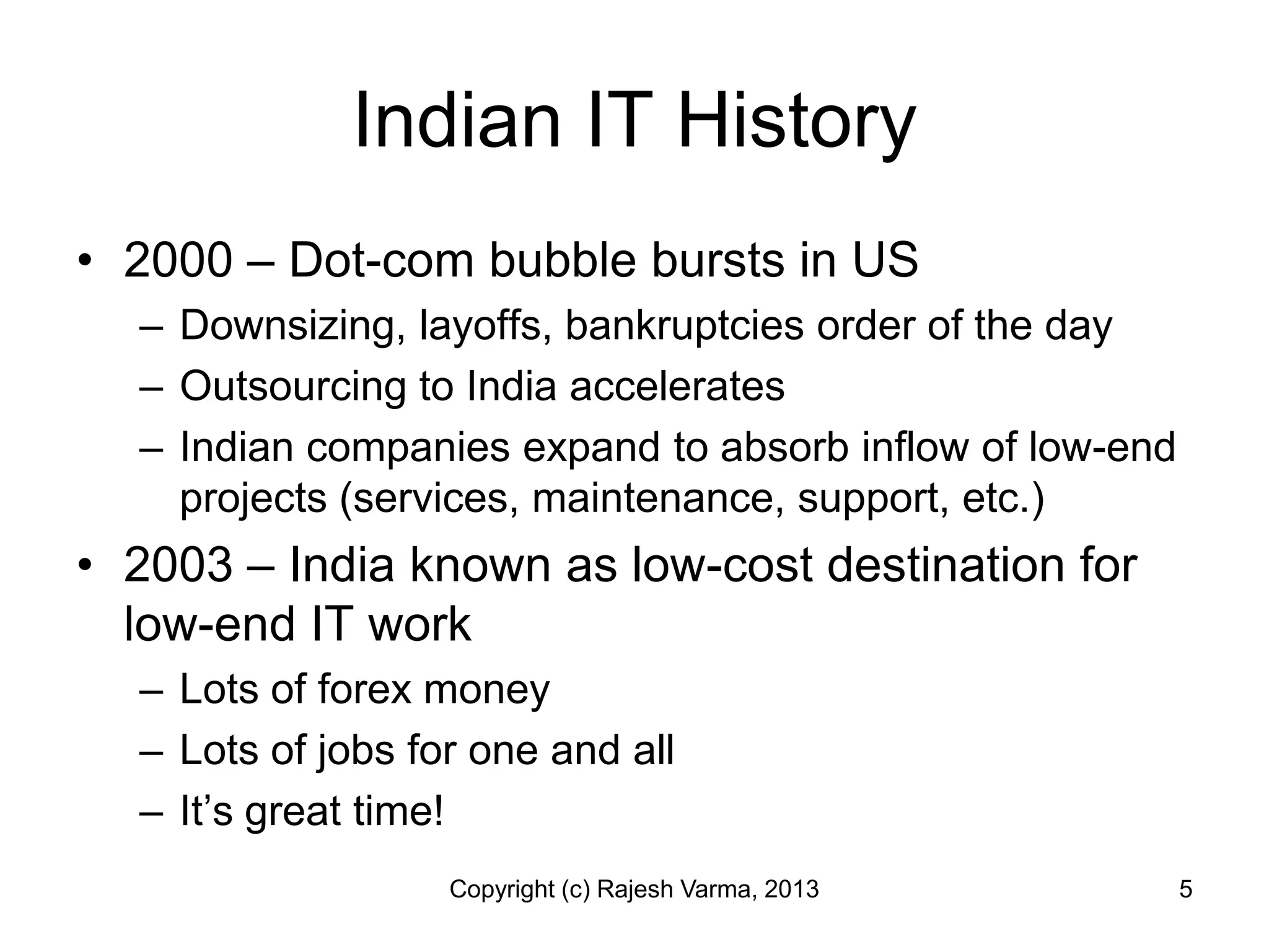Indian IT History
• 2000 – Dot-com bubble bursts in US
  – Downsizing, layoffs, bankruptcies order of the day
  – Outsourcing to India accelerates
  – Indian companies expand to absorb inflow of low-end
    projects (services, maintenance, support, etc.)
• 2003 – India known as low-cost destination for
  low-end IT work
  – Lots of forex money
  – Lots of jobs for one and all
  – It’s great time!
                   Copyright (c) Rajesh Varma, 2013       5
 