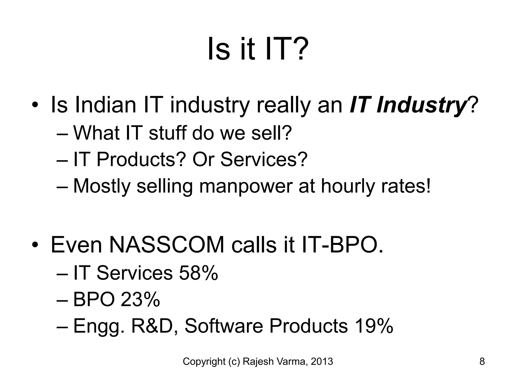 Is it IT?
• Is Indian IT industry really an IT Industry?
  – What IT stuff do we sell?
  – IT Products? Or Services?
  – Mostly selling manpower at hourly rates!

• Even NASSCOM calls it IT-BPO.
  – IT Services 58%
  – BPO 23%
  – Engg. R&D, Software Products 19%
                Copyright (c) Rajesh Varma, 2013   8
 