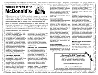 ->In 1990, Helen Steel and Dave Morris, two activists with London Greenpeace distributed this leaflet. McDonald’s caught wind of it, sent spies to infiltrate
                                                                                                          odds, that pushed them beyond exhaustion as they challenged libel laws stacked in favor of McDonald’s. The trial that lased 314 days with a 23 day appeal >




                                                                                                                             McDonald’s?
                                                                                                                             What’s Wrong With
                                                                                         <




                                                                                                                                                                                                                                                                                                                                                                      <
                                                                                                                                                                                                                         lions of animals. Most are intensively        ticated marketing campaigns. Yet,




                                                                                                                                                                                                                                                                                                                     their organization and sued them for libel.McDonald’s offered them a stark choice: retract the allegations made in the
                                                                                                                                                                                                                                                                                                                     resulting in a mixed verdict. After spending an estimated $20 million in legal fees, McDonald’s was awarded
themselves with only two hours of legal counsel. Over the next three years in court, Steel and Morris faced insurmountable


                                                                                                                                                                                                                         farmed, with no access to fresh air and       despite its strenuous, feel-good market-
                                                                                                                                                                                                                         sunshine, and no freedom of movement.         ing efforts, McDonald’s is widely
                                                                                                                                                                                                                         Their short lives are cruel and their         despised, and its ‘reputation’ and that of
                                                                                                                                                                                                                         deaths are barbaric - ‘humane slaughter’      the fast food industry in general - contin-
                                                                                                                                                                                                                         is a myth. We have the choice to eat          ues to sink.
                                                                                                                                                                                                                         meat or not, but the billions of animals
                                                                                                                                                                                                                         slaughtered for food each year have no        Every year, on Oct. 16, there is the
                                                                                                                             McDonald’s spends over US $2 billion worldwide every year on advertising                    choice at all.                                World Day of Action against McDonald’s
                                                                                                                             and promotions, trying to cultivate an image of being a ‘caring’ and ‘green’                                                              and all they stand for - with pickets and
                                                                                                                                                                                                                         ROBBING THE POOR                              demonstrations occurring all over the
                                                                                                                             company that is also a fun place to eat. Children are lured in - dragging their
                                                                                                                                                                                                                         The demands made by multinationals for        world. Together we can fight back
                                                                                                                             parents behind them - with the promise of toys and other gimmicks. But                      cheap food supplies result in the             against the institutions, which currently
                                                                                                                             behind the smiling face of Ronald McDonald lies the reality: McDonald’s only                exploitation of agricultural workers          control our lives and our planet, and we
                                                                                                                                                                                                                         throughout the world. Vast areas of land      can create a better society without
                                                                                                                             interest is in making profits from whoever and whatever they can, just like all             in poor countries are used for cash crops     exploitation or oppression. Workers can
                                                                                                                             multinationals. The company’s sales are $40 billion a year. The continual                   or for cattle ranching, or to grow grain to   and do organize together to fight for their
                                                                                                                             worldwide expansion of fast food chains means more uniformity, less choice                  feed animals eaten in the West. This is       rights and dignity. People are increasing-
                                                                                                                                                                                                                         at the expense of local food needs.           ly aware of the need to think seriously
                                                                                                                             and the undermining of local communities.                                                   McDonald’s continues to promote meat          about the food our children and we eat.
hurt their right to a fair trail. In February the court sided with the activists.




                                                                                                                                                                                                                         products, encouraging people to eat           Environmental and animal rights protests
                                                                                                                             PROMOTING UNHEALTHY FOOD                      compelled to ‘smile’ too! Not surprisingly,   meat more often, which wastes more            and campaigns are growing everywhere.
                                                                                                                             McDonald’s promote their food as ‘nutri-      staff turnover at McDonald’s is high,         food resources. Seven million tons of         People in poor countries are organizing
                                                                                                                             tious,’ but the reality is that it is         making it virtually impossible to unionize    grain fed to livestock produces only one      themselves to stand up to multinationals
                                                                                                                             processed junk food - high in fat, sugar      and fight for a better deal. This suits       million tons of meat and by-products. On      and banks, which dominate the world’s
                                                                                                                             and salt, and low in fiber and vitamins. A    McDonald’s who have always been               a plant-based diet and with land shared       economy.
                                                                                                                             diet of this type is linked to greater risk   opposed to workers’ rights and                fairly, almost every region could be self-
                                                                                                                             for heart disease, cancer, diabetes and       Unions. Pay and conditions are even           sufficient in food.                           Why not join in the struggle for a
                                                                                                                             other diseases. The food also contains        worse for the workers toiling in sweat-                                                     better world?
                                                                                                                             many chemical additives, some of which        shops in China to produce McDonald’s          WHAT YOU CAN DO
                                                                                                                             may cause ill health and hyperactivity in     ‘happy meal’ toys.                                                                          Talk to friends, family, neighbors and
                                                                                                                                                                                                                         Food is central to our everyday lives, yet
                                                                                                                             children. Modern intensive farming and                                                                                                    workmates about these issues. Please
                                                                                                                                                                                                                         we have virtually no control over its pro-
                                                                                                                             production methods are geared to maxi-        DAMAGING THE ENVIRONMENT                      duction and distribution. The way we eat      copy and circulate this leaflet as widely
                                                                                                                             mizing profits, resulting in the wide-        Every year McDonald’s uses over a mil-        and think about food is being manipulat-      as you can.
                                                                                                                             spread use of chemicals and unhealthy         lion tons of unnecessary plastic and          ed by these powerful institutions’ sophis-
                                                                                                                             practices which also affect people’s          paper packaging, the production of
                                                                                                                             health (e.g. BSE and food poisoning).         which requires environmentally damag-

                                                                                                                                                                                                                                                Coming To US Theatres!
                                                                                                                                                                           ing chemicals and degradation of
                                                                                                                             EXPLOITING WORKERS                            forests. Most of the packaging ends up
                                                                                                                             Workers in the fast food industry are         littering our streets or polluting the land                       June 10 - San Francisco - Landmark Lumiere 3
                                                                                                                             paid low wages. Pressure to keep profits      buried in landfill sites. The heavy use of                           June 17 - Minneapolis - Bell Auditorium
                                                                                                                             high and wage costs low results in            chemicals in modern agriculture and the                             June 24 - Seattle -The Varsity (Landmark)
                                                                                                                             understaffing, so staffs have to work         effluent created by intensive farming                               June 24 - Portland - Clinton Street Theatre
                                                                                                                             harder and faster. As a consequence,          causes pollution of land and water,
                                                                                                                             accidents (particularly burns) are com-       harming wildlife, plants and the soil.                                    www.mclibelthemovie.com
                                                                                                                             mon. The majority of employees are
                                                                                                                             people who have few job options and so        CAUSING CRUELTY TO ANIMALS
                                                                                                                                                                                                                                                  LEAFLET your local McDonald’s!
                                                                                                                             have no alternative to being bossed           The menus of the burger chains are
                                                                                                                                                                                                                                     Join our yahoo group: McLibel-subscribe@yahoogroups.com
                                                                                                                             around and exploited - and they’re            based on the torture and murder of mil-
                                                                                                                              £40,000. In 2004, Steel and Morris took an action against the U.K. government in the Court of Human Rights, claiming that a lack of access to legal aid
                                                                                                                                                                                                                                                                                                                                       <
                                              <
                                              <




                                                                                                                              leaflet and apologize, or go to court. Steel and Morris refused to apologize and decided to stand up to the burger giant. They went to trial and defended
                                                                                                                                                                                                                                                                                                                                           <
 