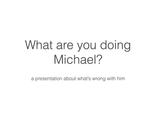 What are you doing
Michael?
a presentation about what’s wrong with him
 