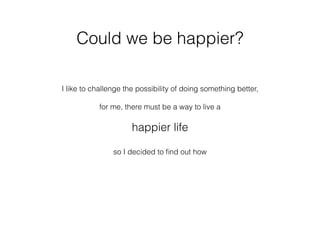 Could we be happier?
I like to challenge the possibility of doing something better,
for me, there must be a way to live a
happier life
so I decided to ﬁnd out how
 