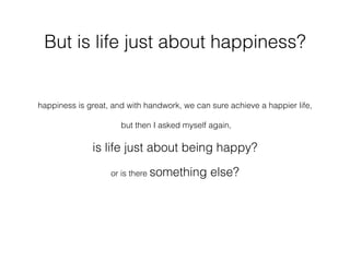But is life just about happiness?
happiness is great, and with handwork, we can sure achieve a happier life,
but then I asked myself again,
is life just about being happy?
or is there something else?
 