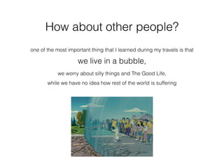 How about other people?
one of the most important thing that I learned during my travels is that
we live in a bubble,
we worry about silly things and The Good Life,
while we have no idea how rest of the world is suffering
 