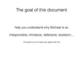 help you understand why Michael is so
irresponsible, immature, defensive, stubborn…
The goal of this document
*the goal is not to make you agree with me
 