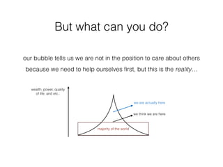 But what can you do?
we think we are here
we are actually here
majority of the world
our bubble tells us we are not in the position to care about others
because we need to help ourselves ﬁrst, but this is the reality…
wealth, power, quality
of life, and etc..
 