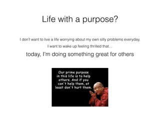 Life with a purpose?
I don’t want to live a life worrying about my own silly problems everyday,
I want to wake up feeling thrilled that…
today, I’m doing something great for others
 