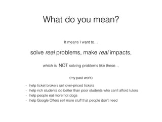 What do you mean?
It means I want to…
solve real problems, make real impacts,
which is NOT solving problems like these…
- help ticket brokers sell over-priced tickets
- help rich students do better than poor students who can’t afford tutors
- help people eat more hot dogs
- help Google Offers sell more stuff that people don’t need
(my past work)
 