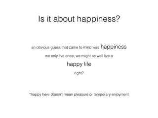 Is it about happiness?
an obvious guess that came to mind was happiness
we only live once, we might as well live a
happy life
right?
*happy here doesn’t mean pleasure or temporary enjoyment
 