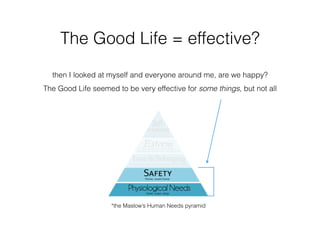 The Good Life = effective?
then I looked at myself and everyone around me, are we happy?
The Good Life seemed to be very effective for some things, but not all
*the Maslow’s Human Needs pyramid
 