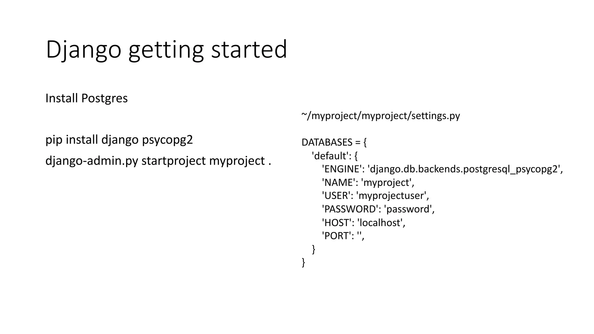 Django getting started Install Postgres pip install django psycopg2 django-admin.py startproject myproject . ~/myproject/myproject/settings.py DATABASES = { 'default': { 'ENGINE': 'django.db.backends.postgresql_psycopg2', 'NAME': 'myproject', 'USER': 'myprojectuser', 'PASSWORD': 'password', 'HOST': 'localhost', 'PORT': '', } } 