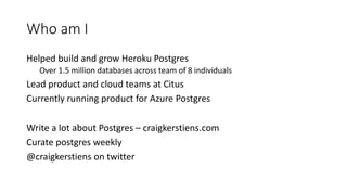 Who am I
Helped build and grow Heroku Postgres
Over 1.5 million databases across team of 8 individuals
Lead product and cl...