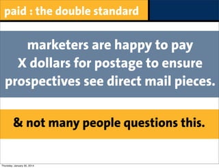 paid : the double standard

marketers are happy to pay
X dollars for postage to ensure
prospectives see direct mail pieces.
& not many people questions this.

Thursday, January 30, 2014

 