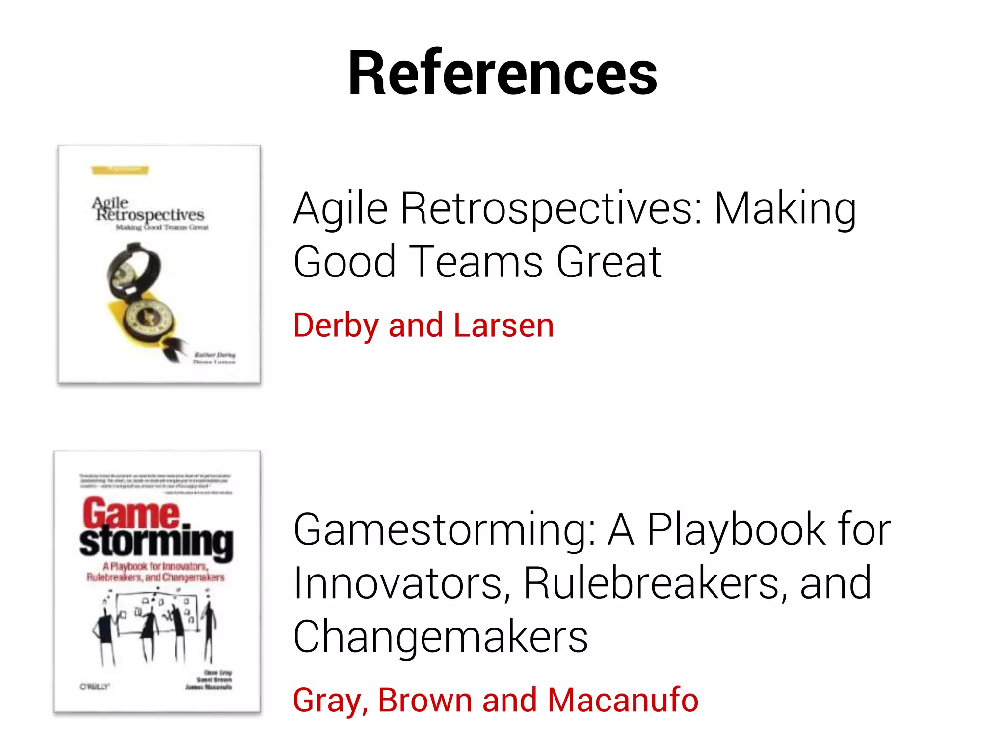 References
Agile Retrospectives: Making
Good Teams Great
Derby and Larsen
Gamestorming: A Playbook for
Innovators, Rulebreakers, and
Changemakers
Gray, Brown and Macanufo
 