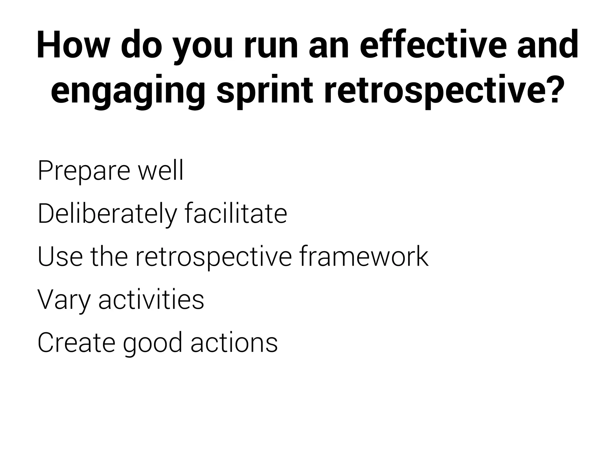 How do you run an effective and
engaging sprint retrospective?
Prepare well
Deliberately facilitate
Use the retrospective framework
Vary activities
Create good actions
 