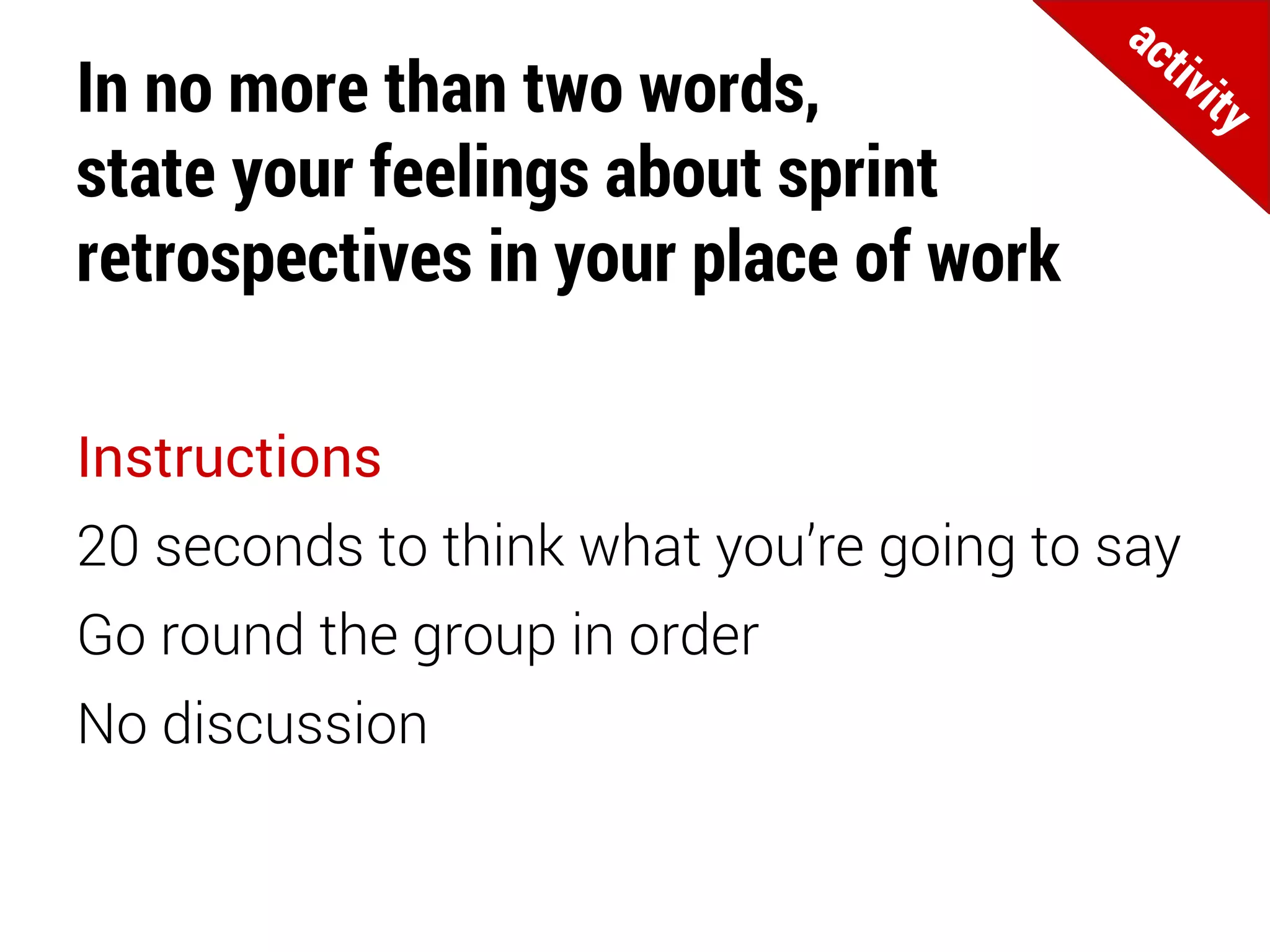 In no more than two words,
state your feelings about sprint
retrospectives in your place of work
Instructions
20 seconds to think what you’re going to say
Go round the group in order
No discussion
 