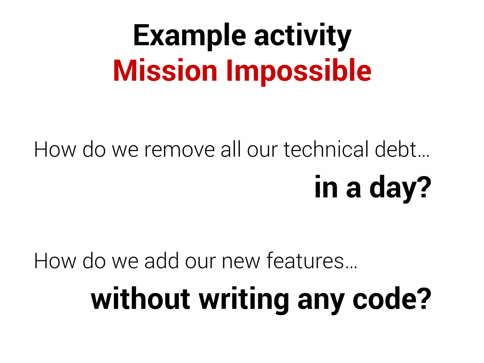 Example activity
Mission Impossible
How do we remove all our technical debt…
in a day?
How do we add our new features…
without writing any code?
 