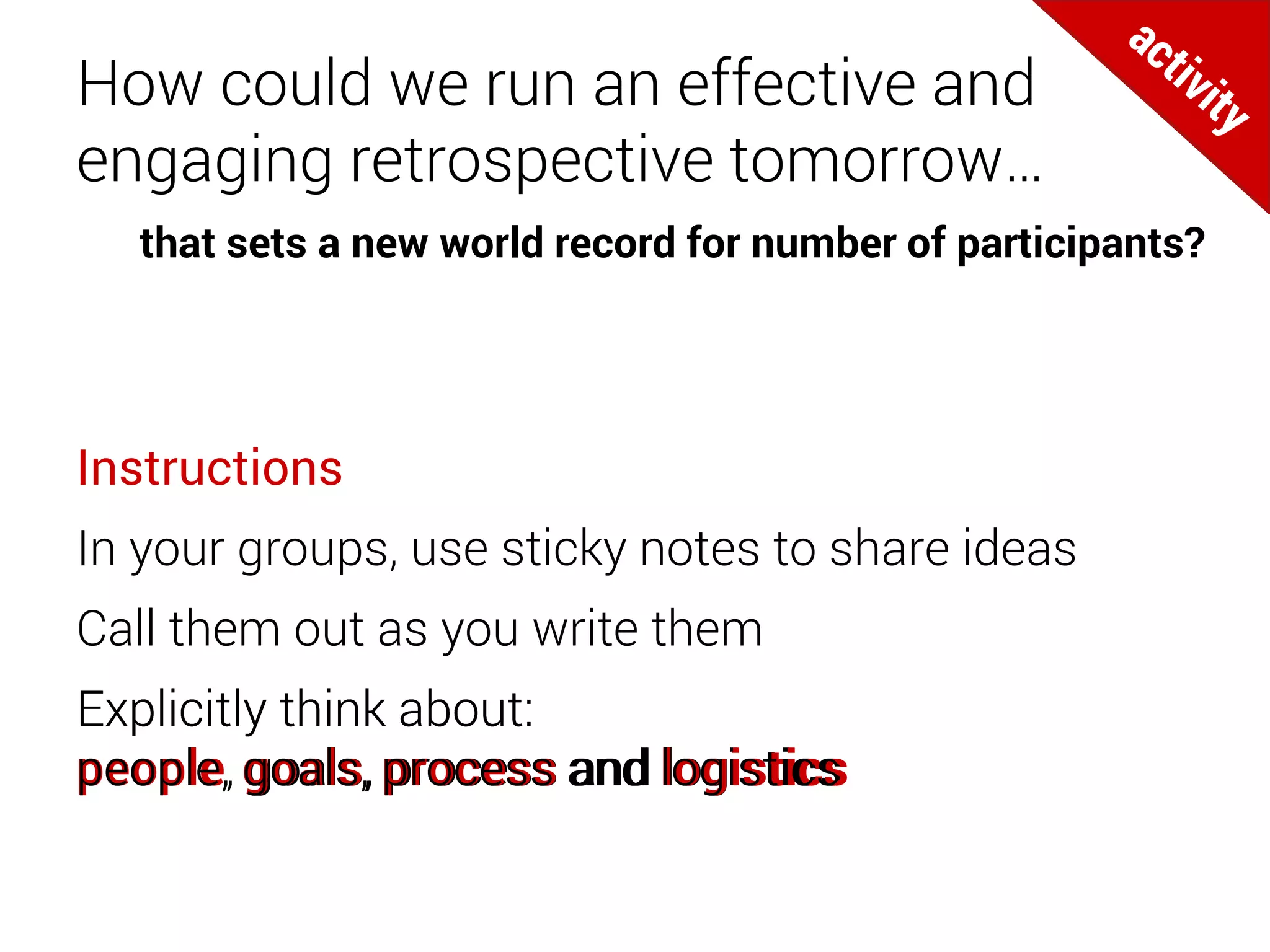 How could we run an effective and
engaging retrospective tomorrow…
Instructions
In your groups, use sticky notes to share ideas
Call them out as you write them
Explicitly think about:
people, goals, process and logistics
that sets a new world record for number of participants?
Explicitly think about:
people, goals, process and logistics
Explicitly think about:
people, goals, process and logistics
Explicitly think about:
people, goals, process and logistics
Explicitly think about:
people, goals, process and logistics
Explicitly think about:
people, goals, process and logistics
 