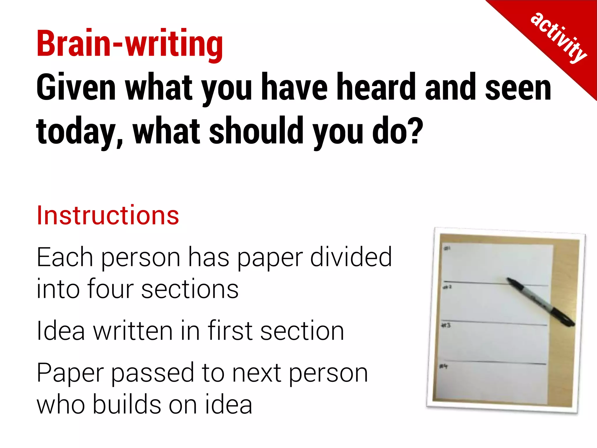 Brain-writing
Given what you have heard and seen
today, what should you do?
Instructions
Each person has paper divided
into four sections
Idea written in first section
Paper passed to next person
who builds on idea
 