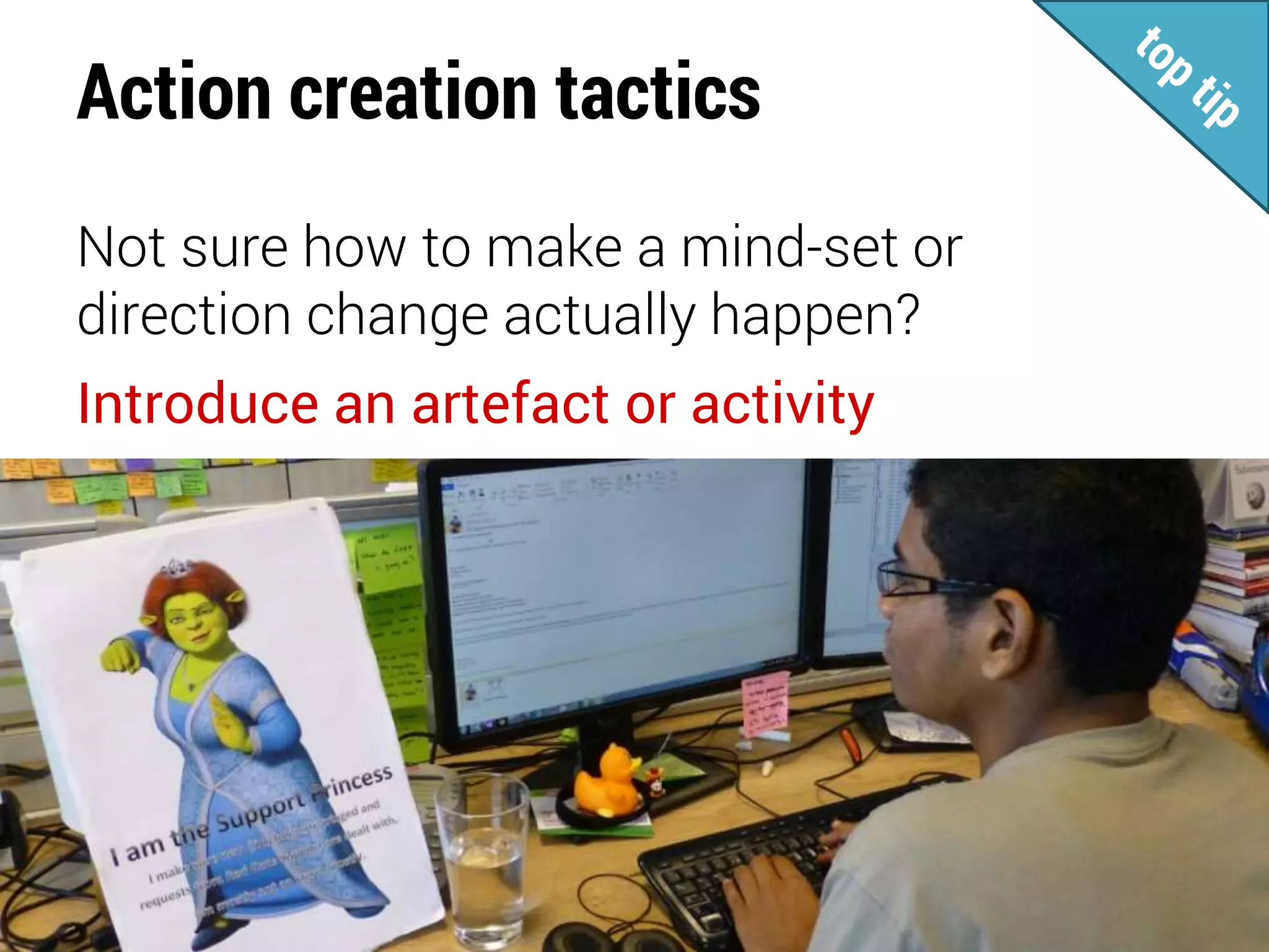 Action creation tactics
Not sure how to make a mind-set or
direction change actually happen?
Introduce an artefact or activity
 