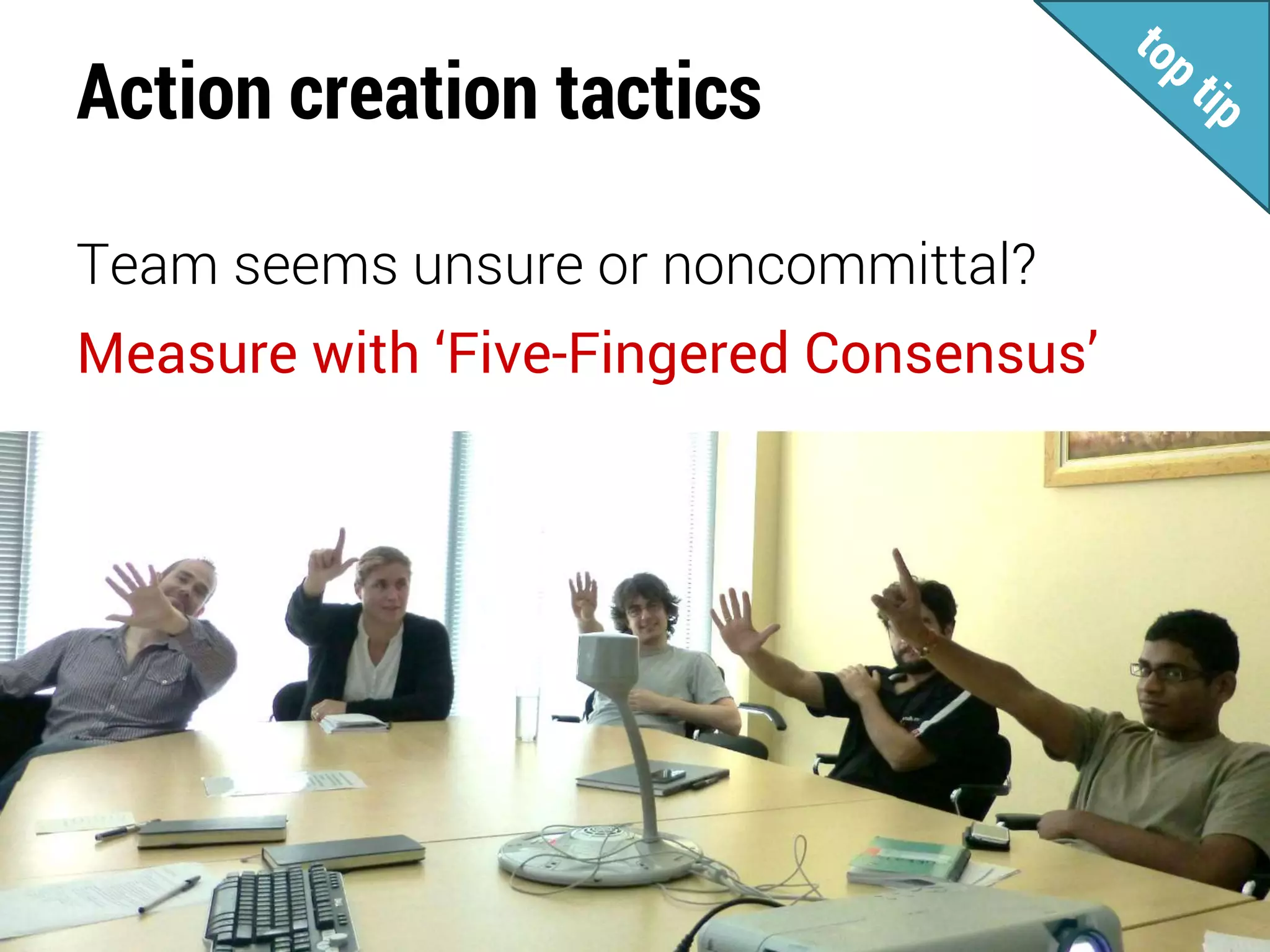 Action creation tactics
Team seems unsure or noncommittal?
Measure with ‘Five-Fingered Consensus’
 