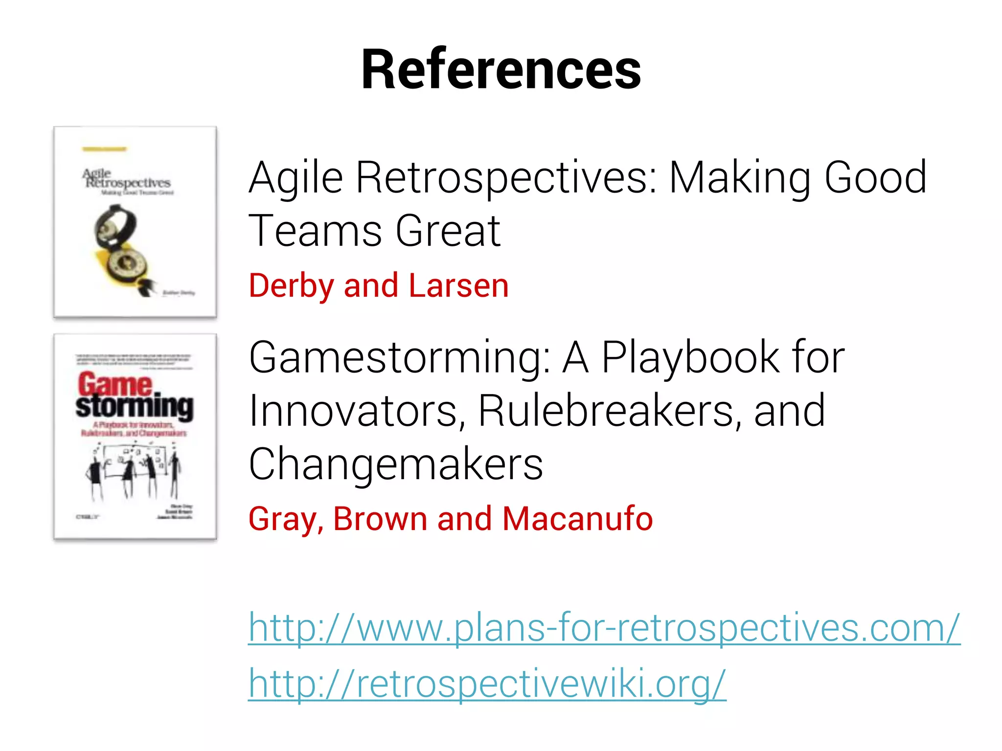 References
Agile Retrospectives: Making Good
Teams Great
Derby and Larsen
Gamestorming: A Playbook for
Innovators, Rulebreakers, and
Changemakers
Gray, Brown and Macanufo
http://www.plans-for-retrospectives.com/
http://retrospectivewiki.org/
 