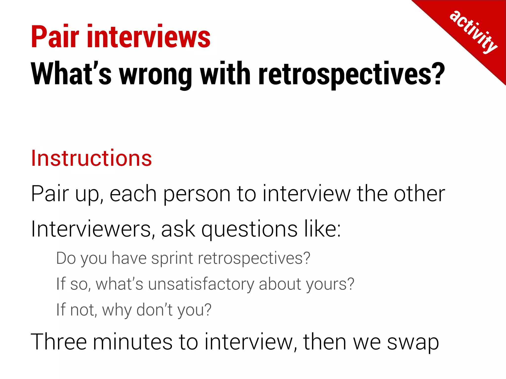 Pair interviews
What’s wrong with retrospectives?
Instructions
Pair up, each person to interview the other
Interviewers, ask questions like:
Do you have sprint retrospectives?
If so, what’s unsatisfactory about yours?
If not, why don’t you?
Three minutes to interview, then we swap
 