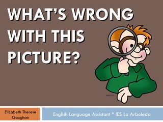 WHAT’S WRONG WITH THIS PICTURE? English Language Assistant * IES La Arboleda Elizabeth Therese Gaughan 