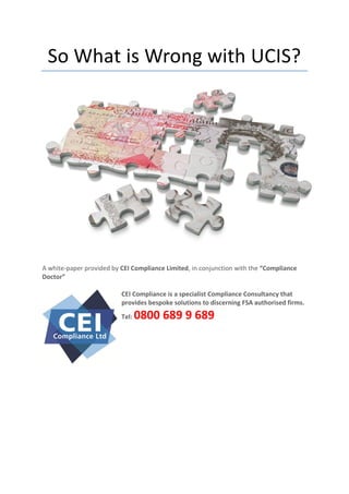 So What is Wrong with UCIS?




A white-paper provided by CEI Compliance Limited, in conjunction with the “Compliance
Doctor”

                          CEI Compliance is a specialist Compliance Consultancy that
                          provides bespoke solutions to discerning FSA authorised firms.

                          Tel:   0800 689 9 689
 