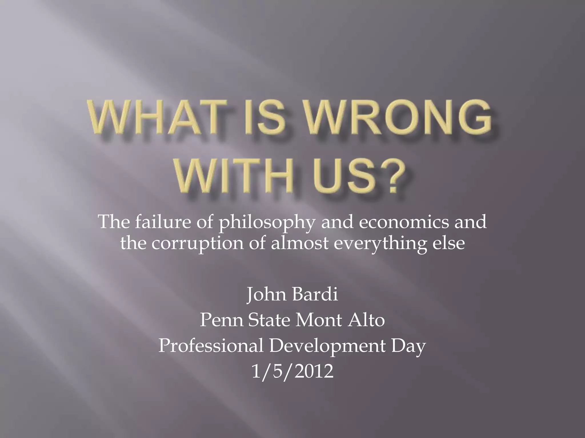 The failure of philosophy and economics and
  the corruption of almost everything else

                John Bardi
           Penn State Mont Alto
      Professional Development Day
                 1/5/2012
 