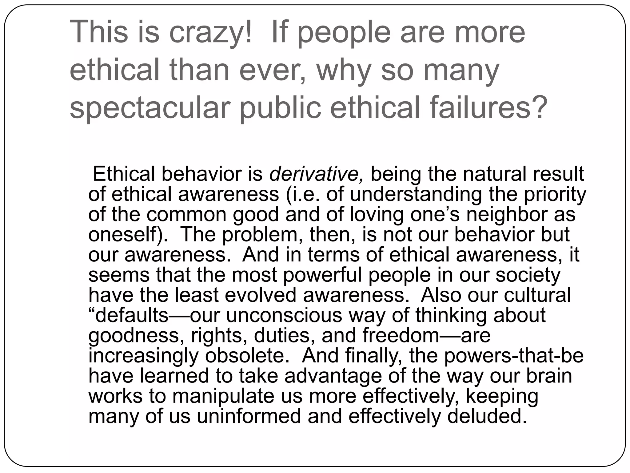 This is crazy! If people are more
ethical than ever, why so many
spectacular public ethical failures?
  Ethical behavior is derivative, being the natural result
 of ethical awareness (i.e. of understanding the priority
 of the common good and of loving one’s neighbor as
 oneself). The problem, then, is not our behavior but
 our awareness. And in terms of ethical awareness, it
 seems that the most powerful people in our society
 have the least evolved awareness. Also our cultural
 “defaults—our unconscious way of thinking about
 goodness, rights, duties, and freedom—are
 increasingly obsolete. And finally, the powers-that-be
 have learned to take advantage of the way our brain
 works to manipulate us more effectively, keeping
 many of us uninformed and effectively deluded.
 