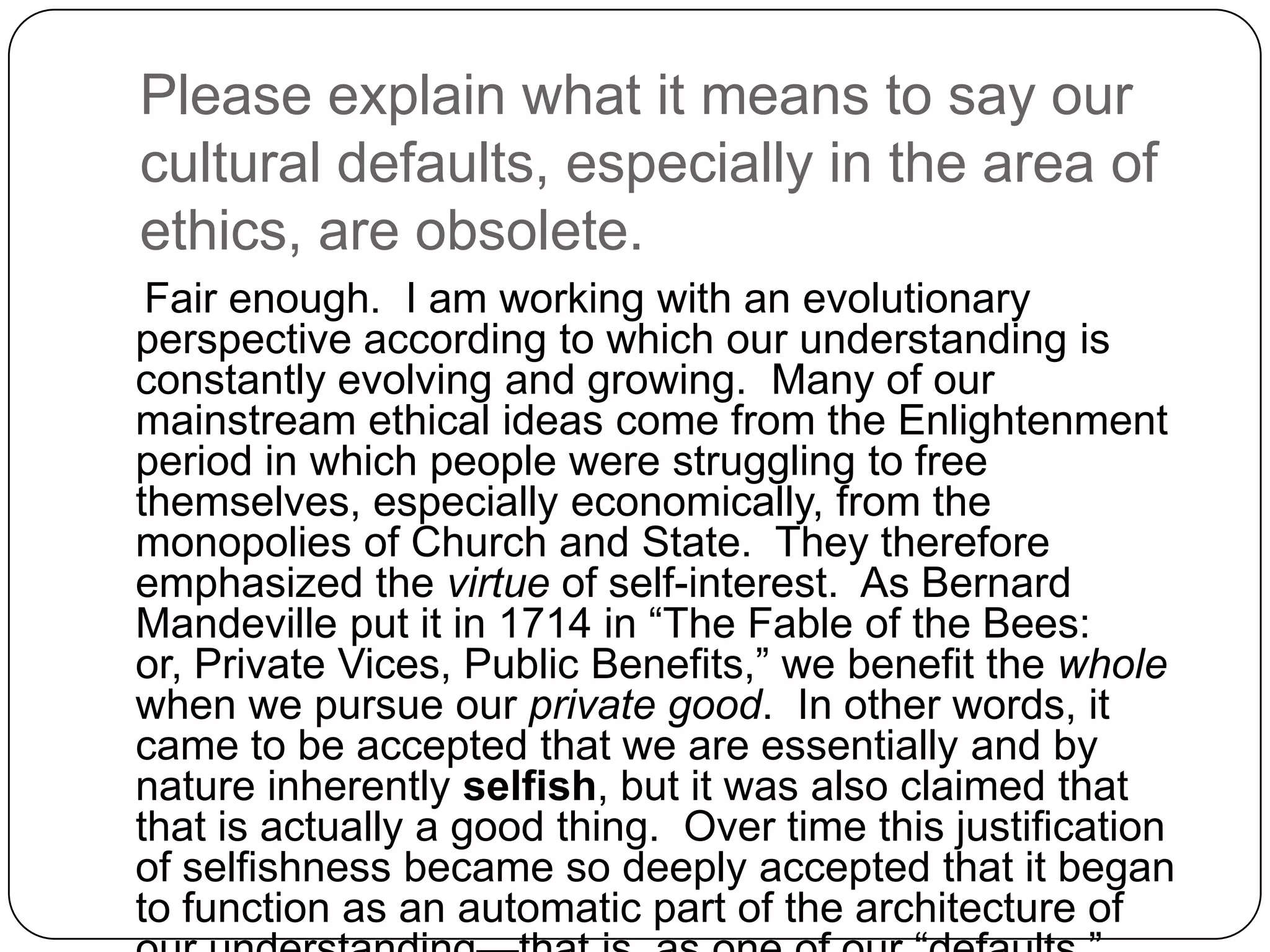 Please explain what it means to say our
cultural defaults, especially in the area of
ethics, are obsolete.
 Fair enough. I am working with an evolutionary
perspective according to which our understanding is
constantly evolving and growing. Many of our
mainstream ethical ideas come from the Enlightenment
period in which people were struggling to free
themselves, especially economically, from the
monopolies of Church and State. They therefore
emphasized the virtue of self-interest. As Bernard
Mandeville put it in 1714 in “The Fable of the Bees:
or, Private Vices, Public Benefits,” we benefit the whole
when we pursue our private good. In other words, it
came to be accepted that we are essentially and by
nature inherently selfish, but it was also claimed that
that is actually a good thing. Over time this justification
of selfishness became so deeply accepted that it began
to function as an automatic part of the architecture of
 