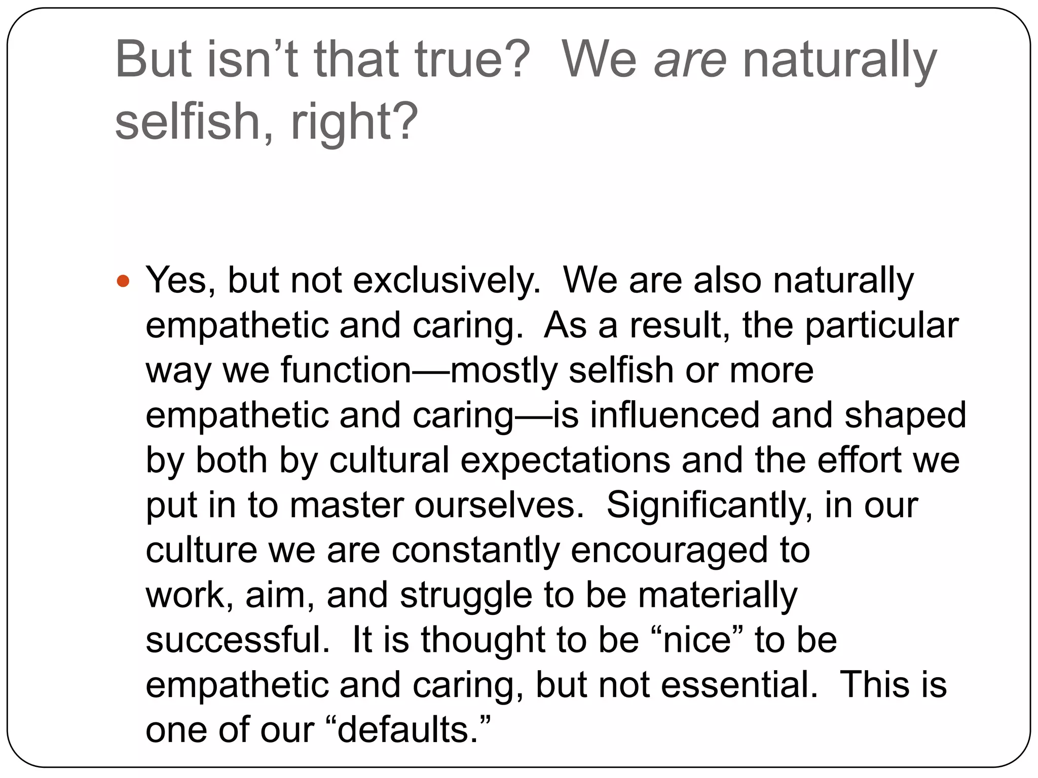 But isn’t that true? We are naturally
selfish, right?

 Yes, but not exclusively. We are also naturally
 empathetic and caring. As a result, the particular
 way we function—mostly selfish or more
 empathetic and caring—is influenced and shaped
 by both by cultural expectations and the effort we
 put in to master ourselves. Significantly, in our
 culture we are constantly encouraged to
 work, aim, and struggle to be materially
 successful. It is thought to be “nice” to be
 empathetic and caring, but not essential. This is
 one of our “defaults.”
 