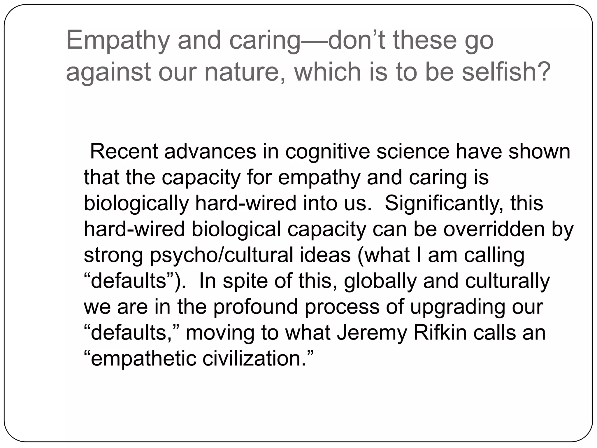 Empathy and caring—don’t these go
against our nature, which is to be selfish?

  Recent advances in cognitive science have shown
 that the capacity for empathy and caring is
 biologically hard-wired into us. Significantly, this
 hard-wired biological capacity can be overridden by
 strong psycho/cultural ideas (what I am calling
 “defaults”). In spite of this, globally and culturally
 we are in the profound process of upgrading our
 “defaults,” moving to what Jeremy Rifkin calls an
 “empathetic civilization.”
 