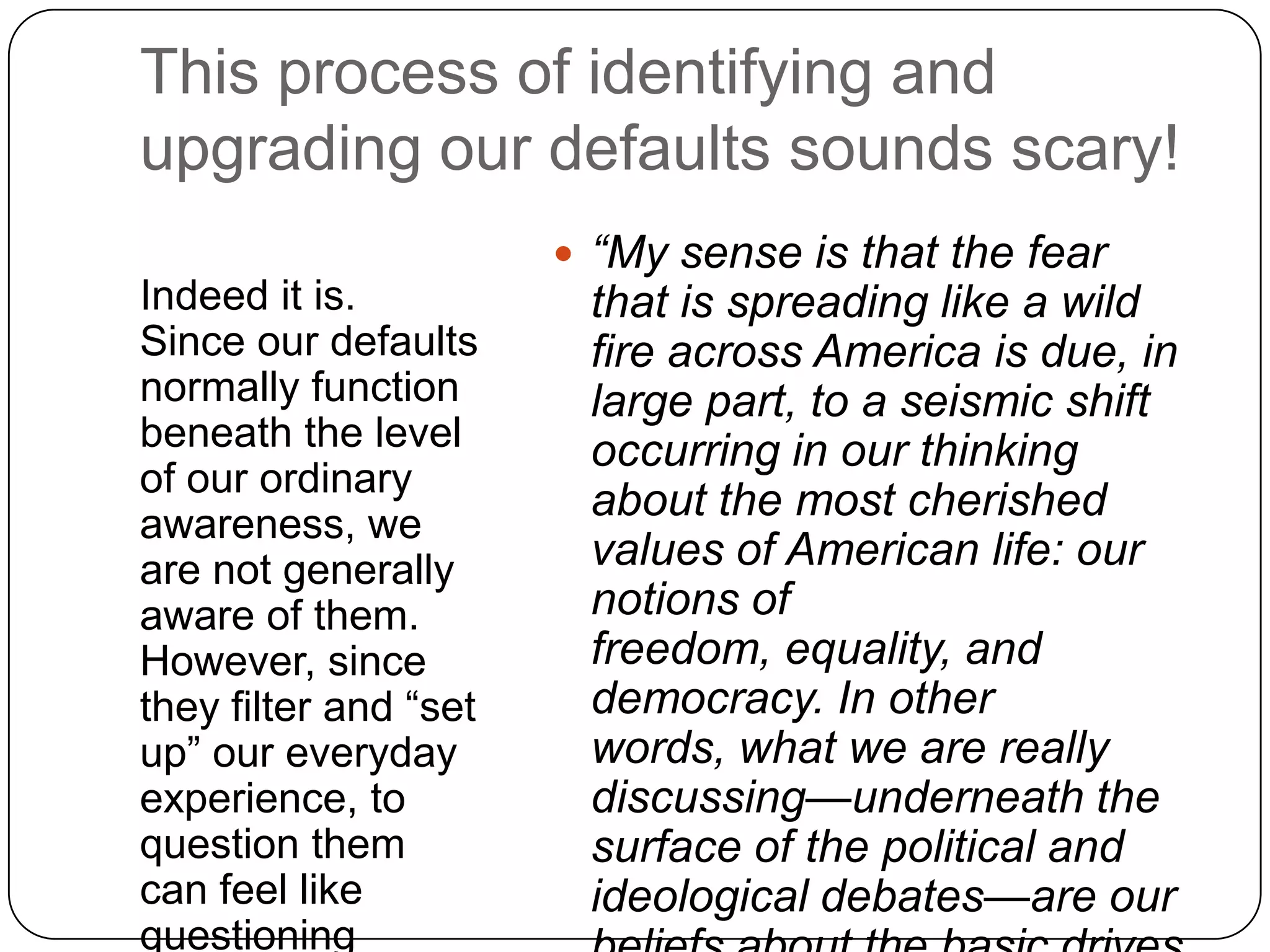 This process of identifying and
upgrading our defaults sounds scary!
                        “My sense is that the fear
Indeed it is.           that is spreading like a wild
Since our defaults      fire across America is due, in
normally function       large part, to a seismic shift
beneath the level       occurring in our thinking
of our ordinary
awareness, we
                        about the most cherished
are not generally       values of American life: our
aware of them.          notions of
However, since          freedom, equality, and
they filter and “set    democracy. In other
up” our everyday        words, what we are really
experience, to          discussing—underneath the
question them           surface of the political and
can feel like           ideological debates—are our
questioning
 