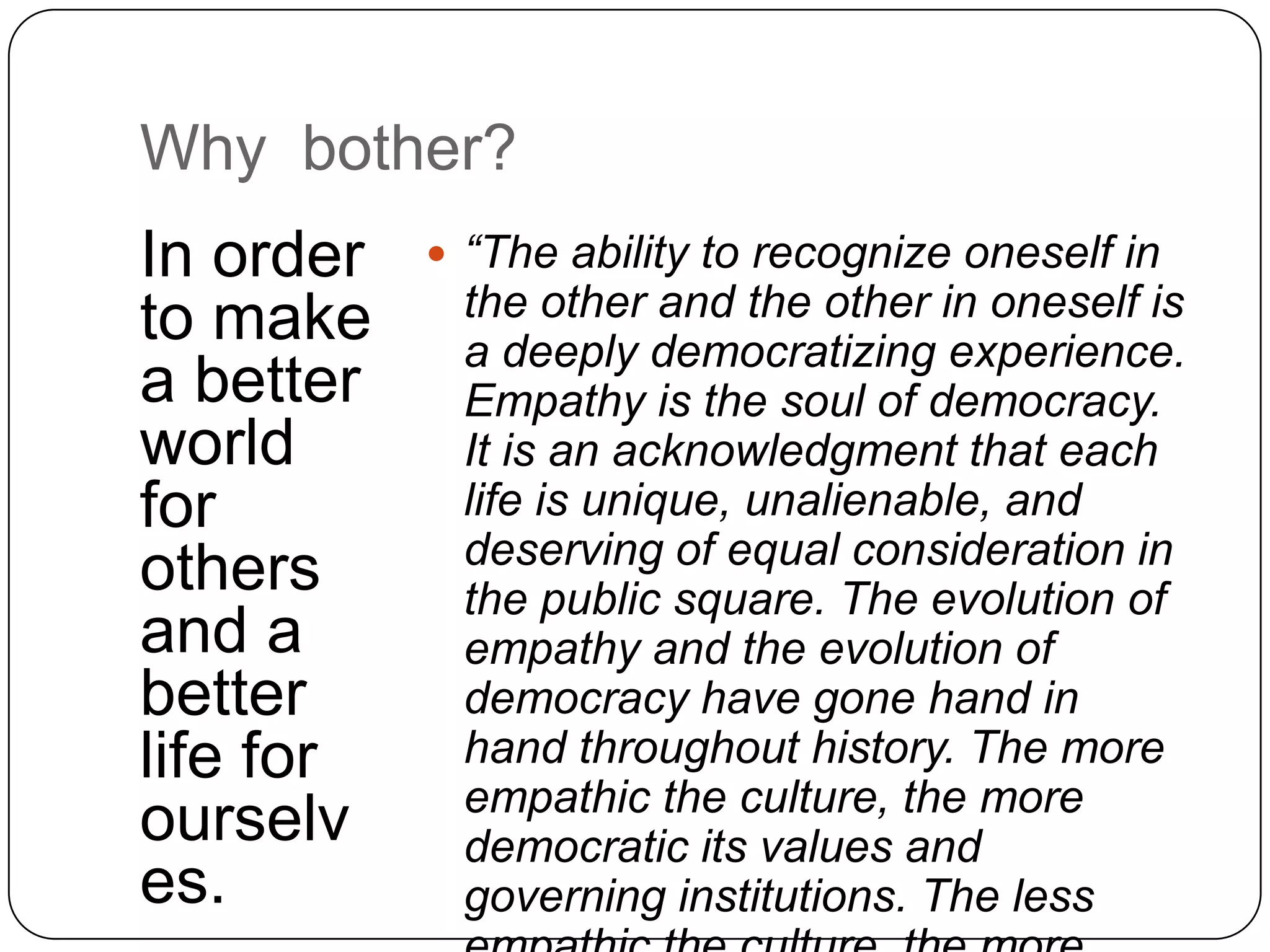 Why bother?
In order    “The ability to recognize oneself in
to make     the other and the other in oneself is
            a deeply democratizing experience.
a better    Empathy is the soul of democracy.
world       It is an acknowledgment that each
for         life is unique, unalienable, and
            deserving of equal consideration in
others      the public square. The evolution of
and a       empathy and the evolution of
better      democracy have gone hand in
life for    hand throughout history. The more
            empathic the culture, the more
ourselv     democratic its values and
es.         governing institutions. The less
 