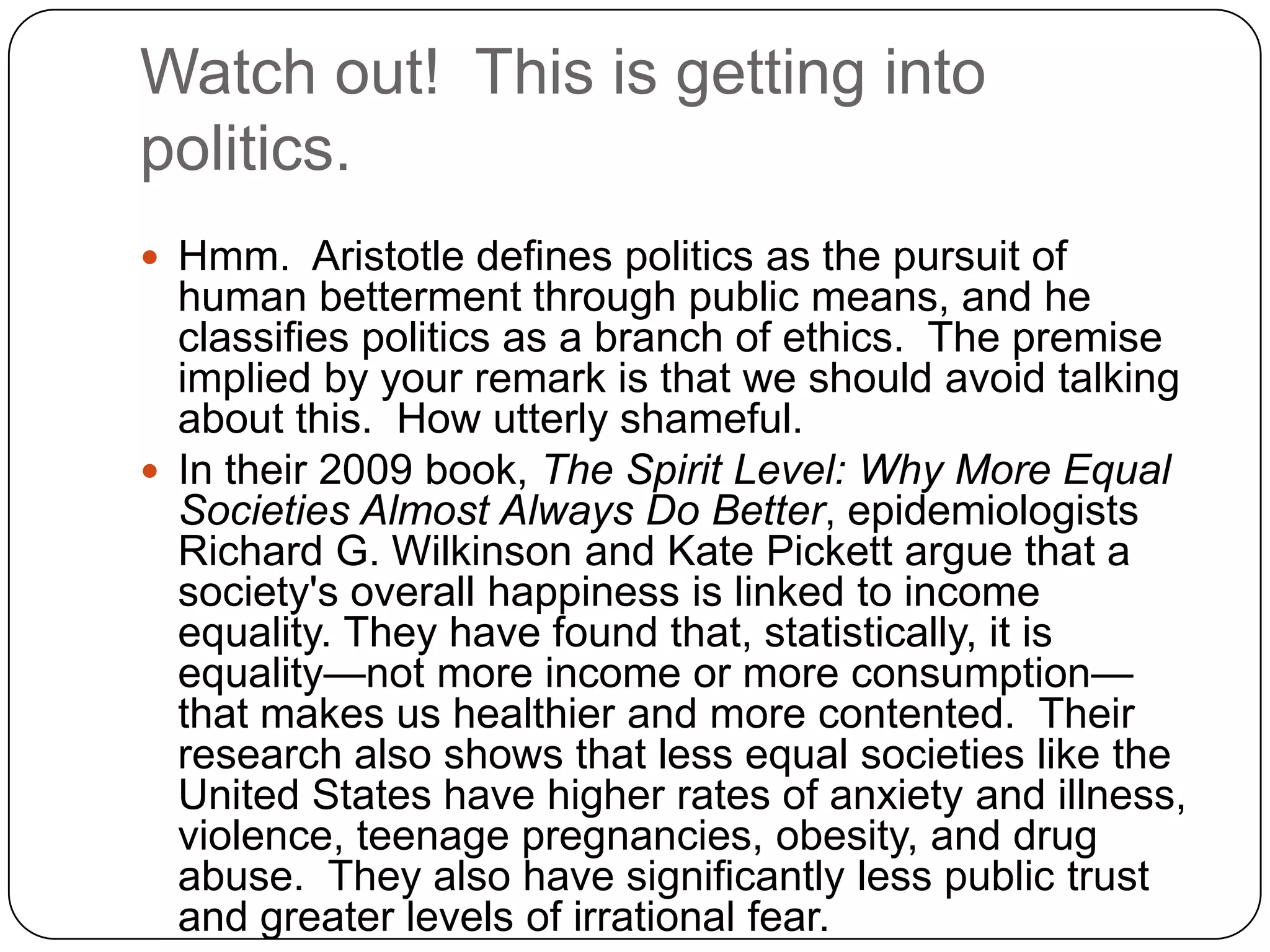 Watch out! This is getting into
politics.
 Hmm. Aristotle defines politics as the pursuit of
  human betterment through public means, and he
  classifies politics as a branch of ethics. The premise
  implied by your remark is that we should avoid talking
  about this. How utterly shameful.
 In their 2009 book, The Spirit Level: Why More Equal
  Societies Almost Always Do Better, epidemiologists
  Richard G. Wilkinson and Kate Pickett argue that a
  society's overall happiness is linked to income
  equality. They have found that, statistically, it is
  equality—not more income or more consumption—
  that makes us healthier and more contented. Their
  research also shows that less equal societies like the
  United States have higher rates of anxiety and illness,
  violence, teenage pregnancies, obesity, and drug
  abuse. They also have significantly less public trust
  and greater levels of irrational fear.
 