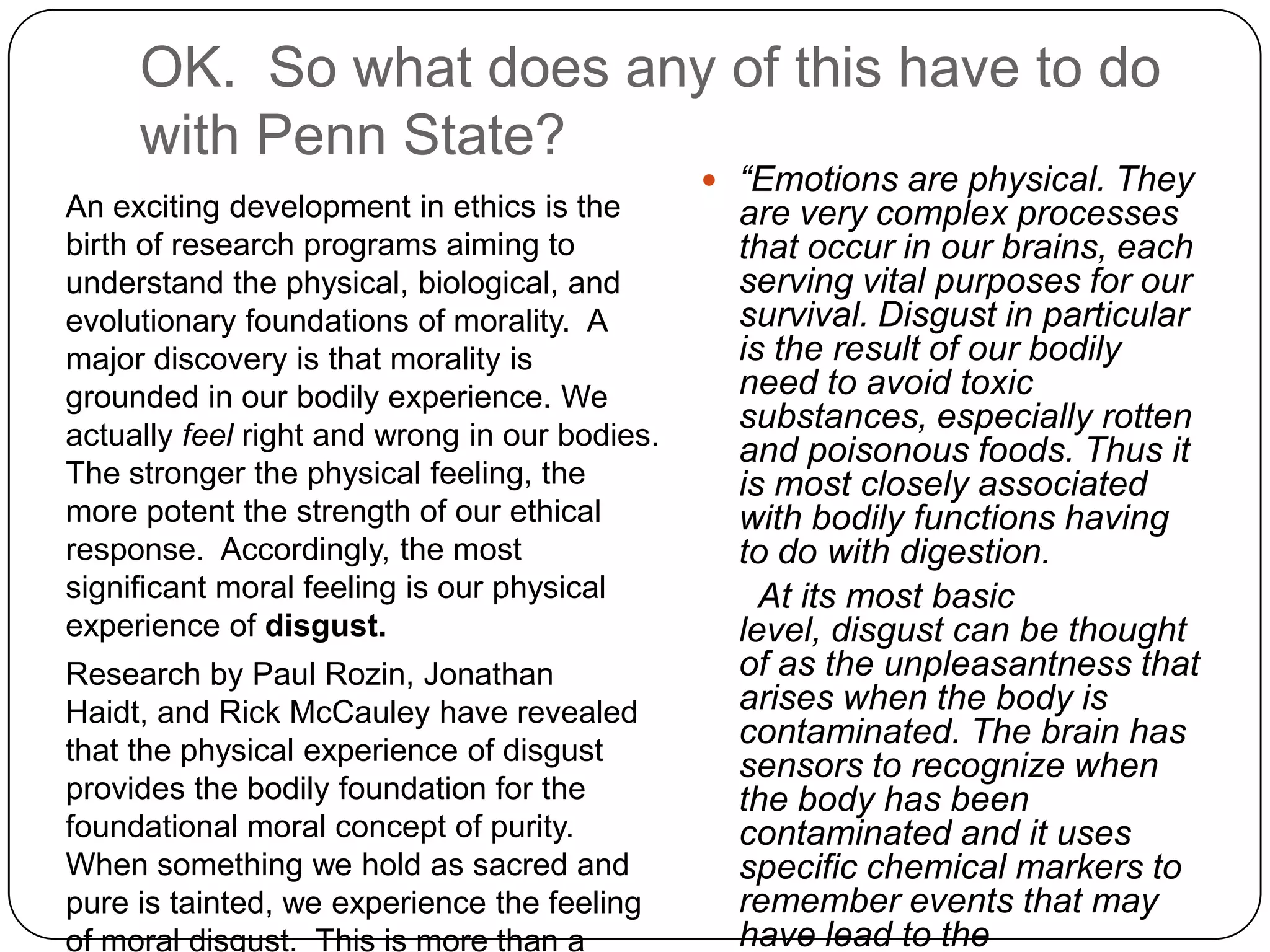 OK. So what does any of this have to do
     with Penn State?
                                                “Emotions are physical. They
An exciting development in ethics is the         are very complex processes
birth of research programs aiming to             that occur in our brains, each
understand the physical, biological, and         serving vital purposes for our
evolutionary foundations of morality. A          survival. Disgust in particular
major discovery is that morality is              is the result of our bodily
grounded in our bodily experience. We            need to avoid toxic
                                                 substances, especially rotten
actually feel right and wrong in our bodies.
                                                 and poisonous foods. Thus it
The stronger the physical feeling, the           is most closely associated
more potent the strength of our ethical          with bodily functions having
response. Accordingly, the most                  to do with digestion.
significant moral feeling is our physical          At its most basic
experience of disgust.                           level, disgust can be thought
Research by Paul Rozin, Jonathan                 of as the unpleasantness that
Haidt, and Rick McCauley have revealed           arises when the body is
                                                 contaminated. The brain has
that the physical experience of disgust
                                                 sensors to recognize when
provides the bodily foundation for the           the body has been
foundational moral concept of purity.            contaminated and it uses
When something we hold as sacred and             specific chemical markers to
pure is tainted, we experience the feeling       remember events that may
of moral disgust. This is more than a            have lead to the
 